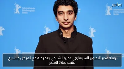 وفاة مدير التصوير السينمائي عمرو الشناوي بعد رحلة مع المرض وتشييع عقب صلاة العصر