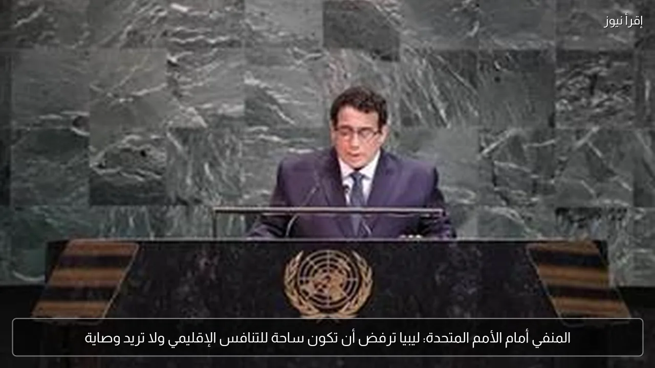 المنفي أمام الأمم المتحدة: ليبيا ترفض أن تكون ساحة للتنافس الإقليمي ولا تريد وصاية
