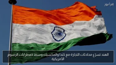 الهند تسرّع محادثات التجارة مع كندا والمكسيك وسط اضطرابات الرسوم الأمريكية