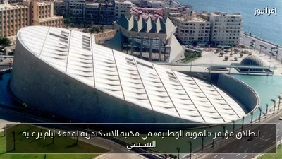 انطلاق مؤتمر «الهوية الوطنية» في مكتبة الإسكندرية لمدة 3 أيام برعاية السيسي