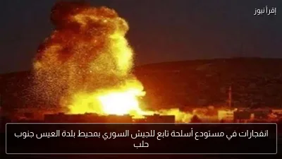 انفجارات في مستودع أسلحة تابع للجيش السوري بمحيط بلدة العيس جنوب حلب