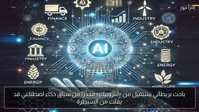 باحث بريطاني يستقيل من «أنثروبيك» محذّرًا من سباق ذكاء اصطناعي قد يفلت من السيطرة