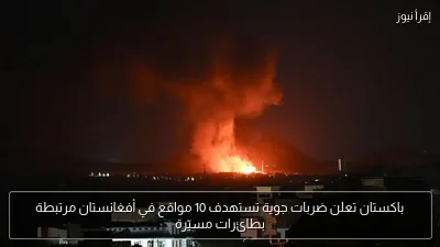 باكستان تعلن ضربات جوية تستهدف 10 مواقع في أفغانستان مرتبطة بطائرات مسيّرة