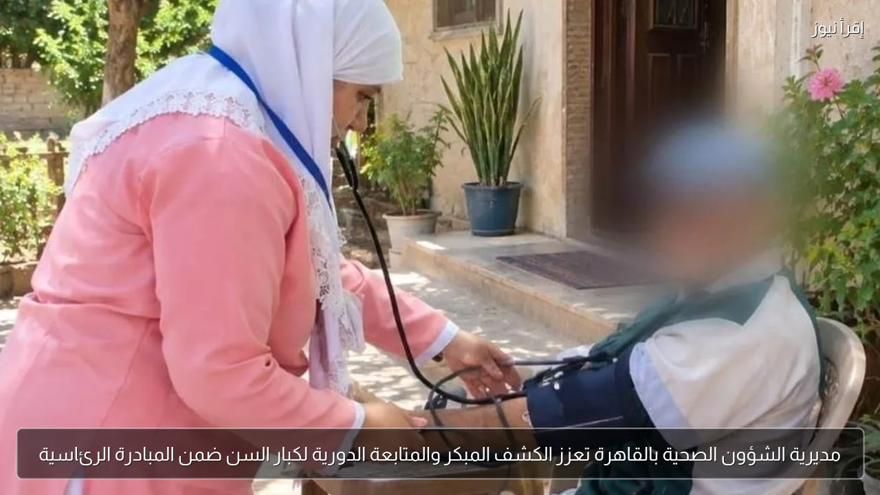 مديرية الشؤون الصحية بالقاهرة تعزز الكشف المبكر والمتابعة الدورية لكبار السن ضمن المبادرة الرئاسية