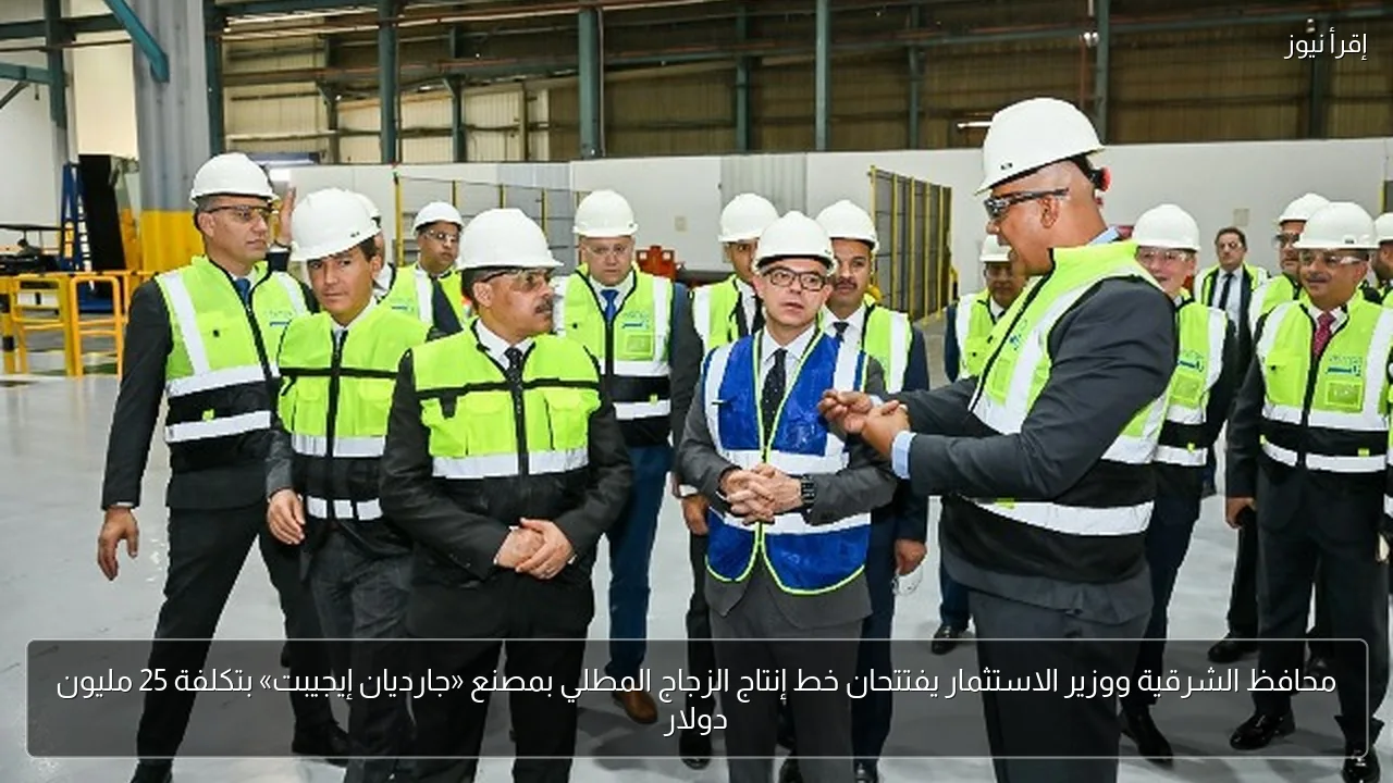 محافظ الشرقية ووزير الاستثمار يفتتحان خط إنتاج الزجاج المطلي بمصنع «جارديان إيجيبت» بتكلفة 25 مليون دولار