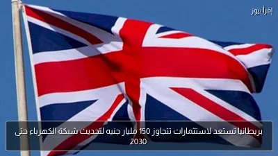 بريطانيا تستعد لاستثمارات تتجاوز 150 مليار جنيه لتحديث شبكة الكهرباء حتى 2030