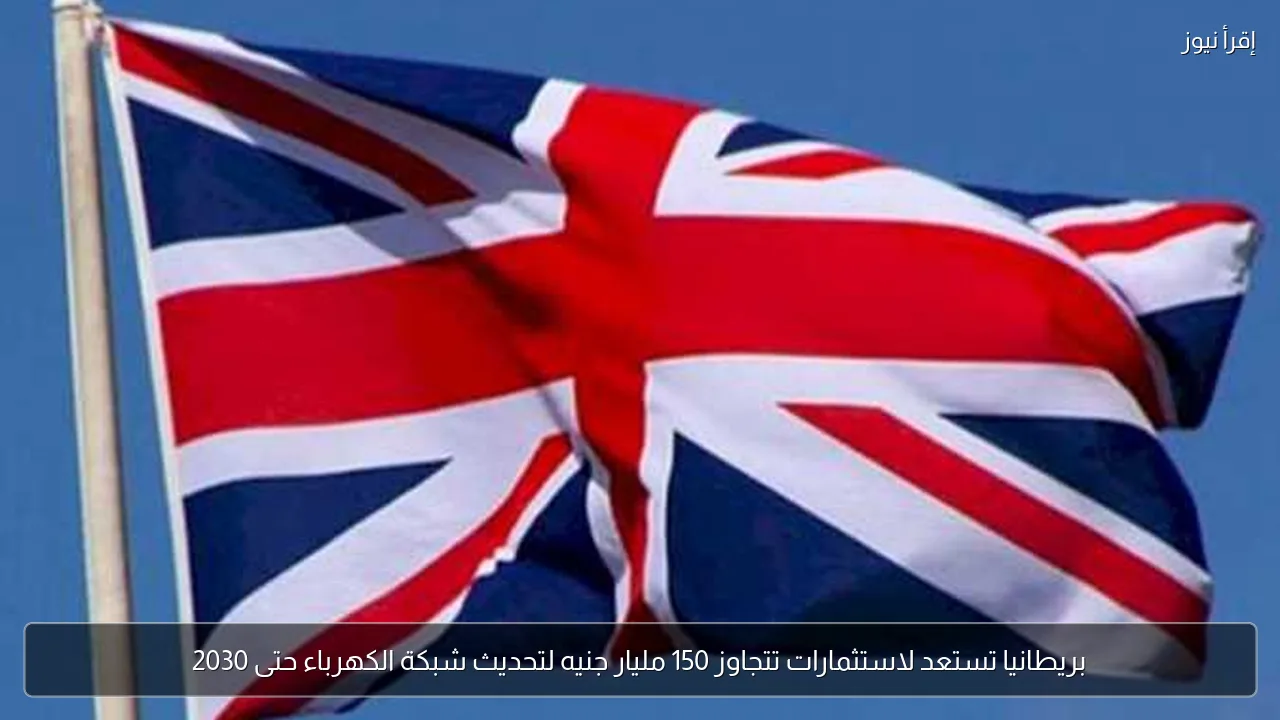 بريطانيا تستعد لاستثمارات تتجاوز 150 مليار جنيه لتحديث شبكة الكهرباء حتى 2030