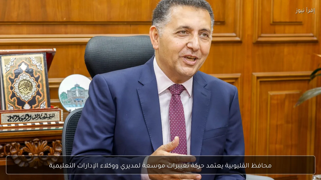 محافظ القليوبية يعتمد حركة تغييرات موسعة لمديري ووكلاء الإدارات التعليمية