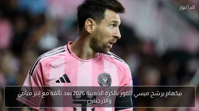 بيكهام يرشح ميسي للفوز بالكرة الذهبية 2026 بعد تألقه مع إنتر ميامي والأرجنتين