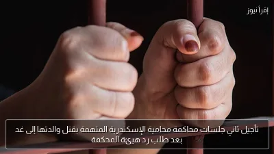 تأجيل ثاني جلسات محاكمة محامية الإسكندرية المتهمة بقتل والدتها إلى غد بعد طلب رد هيئة المحكمة