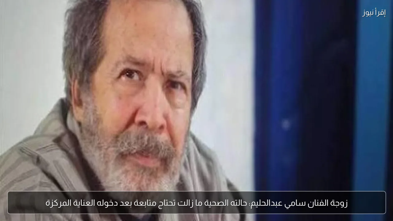 زوجة الفنان سامي عبدالحليم: حالته الصحية ما زالت تحتاج متابعة بعد دخوله العناية المركزة