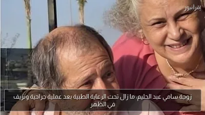 زوجة سامي عبد الحليم: ما زال تحت الرعاية الطبية بعد عملية جراحية ونزيف في الظهر