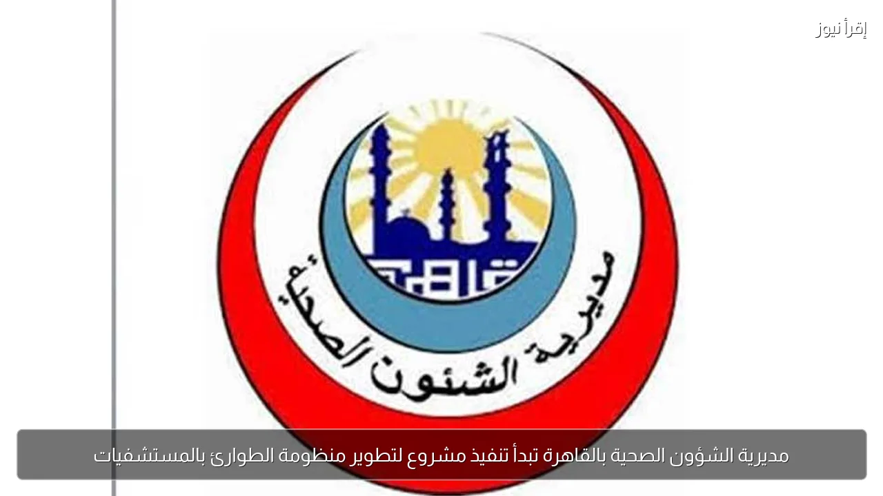 مديرية الشؤون الصحية بالقاهرة تبدأ تنفيذ مشروع لتطوير منظومة الطوارئ بالمستشفيات