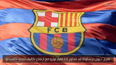 تقرير: ديون برشلونة قد تتجاوز 2.6 مليار يورو مع ارتفاع تكاليف تجديد كامب نو