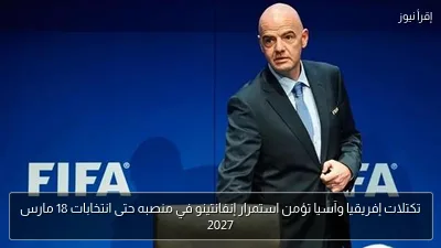 تكتلات إفريقيا وآسيا تؤمن استمرار إنفانتينو في منصبه حتى انتخابات 18 مارس 2027