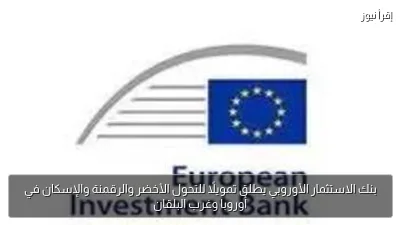 بنك الاستثمار الأوروبي يطلق تمويلًا للتحول الأخضر والرقمنة والإسكان في أوروبا وغرب البلقان