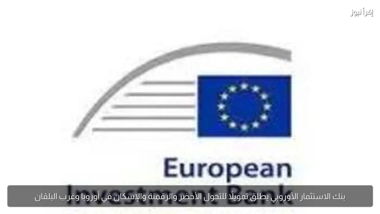 بنك الاستثمار الأوروبي يطلق تمويلًا للتحول الأخضر والرقمنة والإسكان في أوروبا وغرب البلقان
