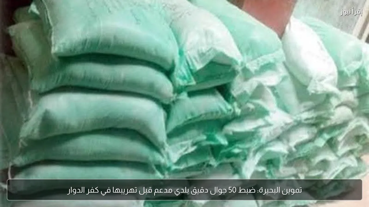 تموين البحيرة: ضبط 50 جوال دقيق بلدي مدعم قبل تهريبها في كفر الدوار