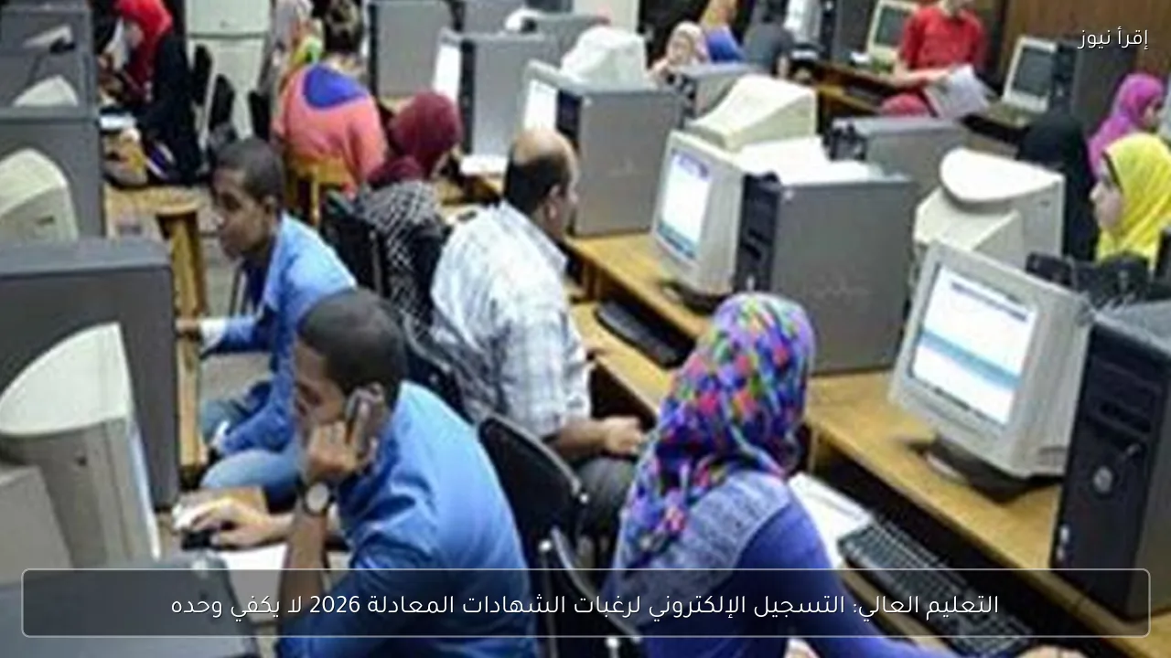 التعليم العالي: التسجيل الإلكتروني لرغبات الشهادات المعادلة 2026 لا يكفي وحده