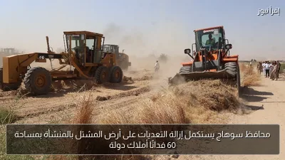 محافظ سوهاج يستكمل إزالة التعديات على أرض المشتل بالمنشأة بمساحة 60 فدانًا أملاك دولة