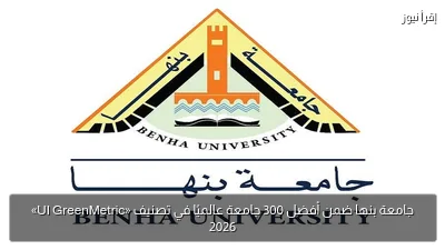 جامعة بنها ضمن أفضل 300 جامعة عالميًا في تصنيف «UI GreenMetric» 2026
