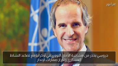 جروسي يحذر من هشاشة الأمان النووي في أوكرانيا مع تصاعد النشاط العسكري وتكرار صفارات الإنذار