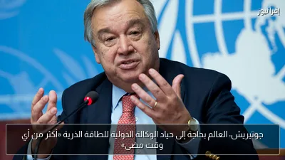 جوتيريش: العالم بحاجة إلى حياد الوكالة الدولية للطاقة الذرية «أكثر من أي وقت مضى»