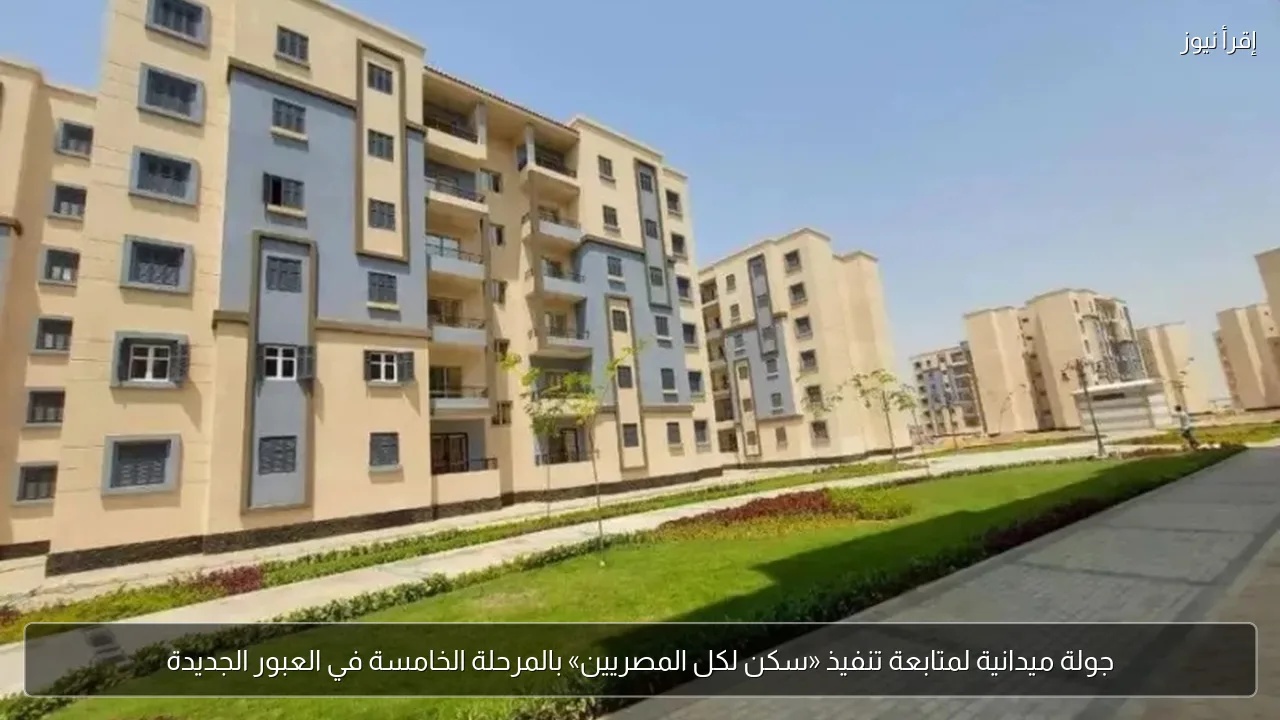 جولة ميدانية لمتابعة تنفيذ «سكن لكل المصريين» بالمرحلة الخامسة في العبور الجديدة
