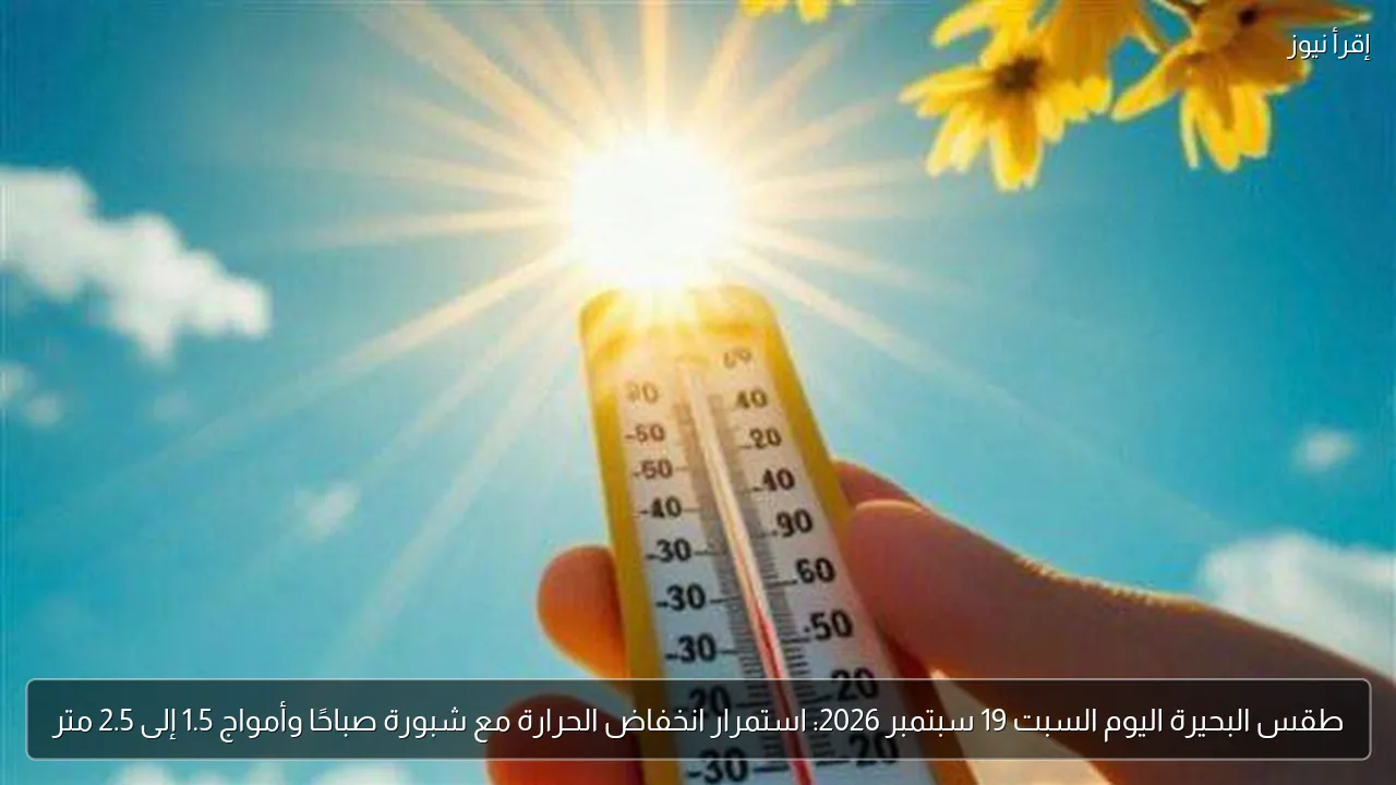طقس البحيرة اليوم السبت 19 سبتمبر 2026: استمرار انخفاض الحرارة مع شبورة صباحًا وأمواج 1.5 إلى 2.5 متر
