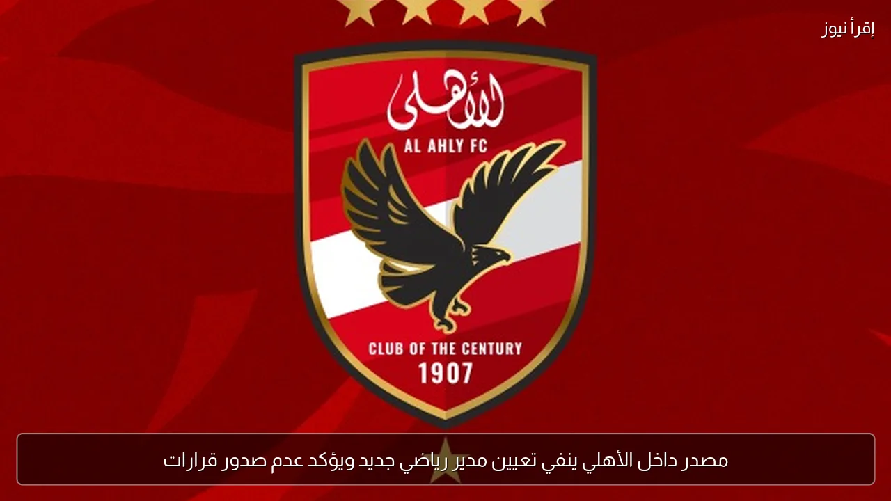 مصدر داخل الأهلي ينفي تعيين مدير رياضي جديد ويؤكد عدم صدور قرارات
