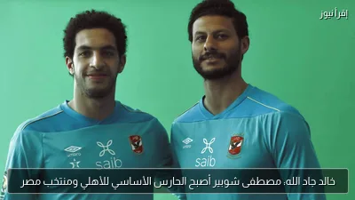 خالد جاد الله: مصطفى شوبير أصبح الحارس الأساسي للأهلي ومنتخب مصر