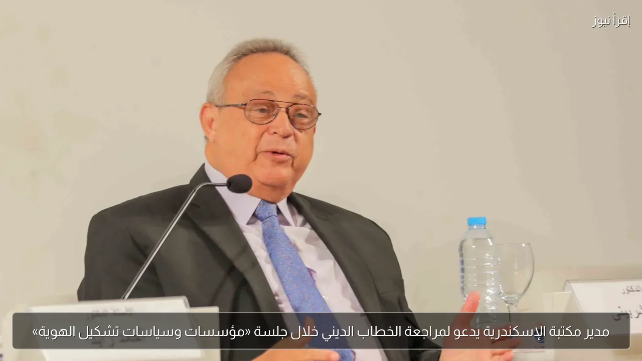 مدير مكتبة الإسكندرية يدعو لمراجعة الخطاب الديني خلال جلسة «مؤسسات وسياسات تشكيل الهوية»