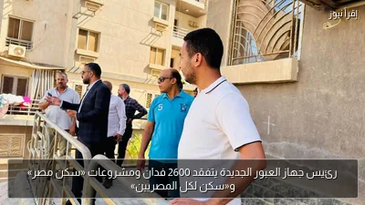 رئيس جهاز العبور الجديدة يتفقد 2600 فدان ومشروعات «سكن مصر» و«سكن لكل المصريين»