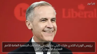 رئيس الوزراء الكندي مارك كارني يشارك في اجتماعات الجمعية العامة للأمم المتحدة الأسبوع المقبل