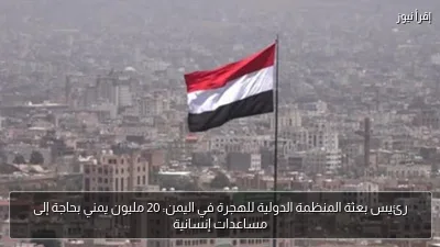 رئيس بعثة المنظمة الدولية للهجرة في اليمن: 20 مليون يمني بحاجة إلى مساعدات إنسانية