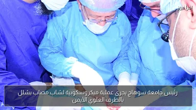 رئيس جامعة سوهاج يجرى عملية ميكروسكوبية لشاب مصاب بشلل بالطرف العلوي الأيمن