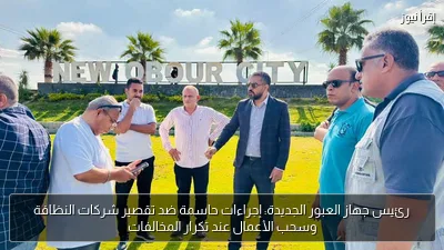 رئيس جهاز العبور الجديدة: إجراءات حاسمة ضد تقصير شركات النظافة وسحب الأعمال عند تكرار المخالفات