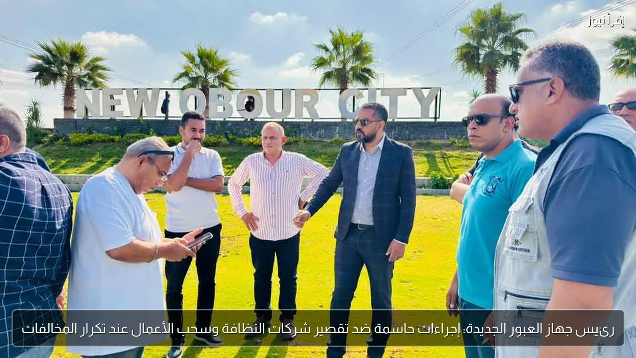 رئيس جهاز العبور الجديدة: إجراءات حاسمة ضد تقصير شركات النظافة وسحب الأعمال عند تكرار المخالفات