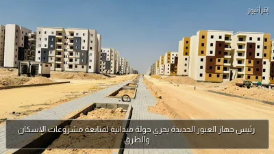 رئيس جهاز العبور الجديدة يجري جولة ميدانية لمتابعة مشروعات الإسكان والطرق