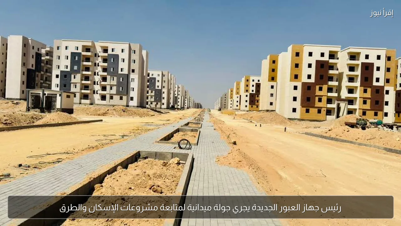 رئيس جهاز العبور الجديدة يجري جولة ميدانية لمتابعة مشروعات الإسكان والطرق