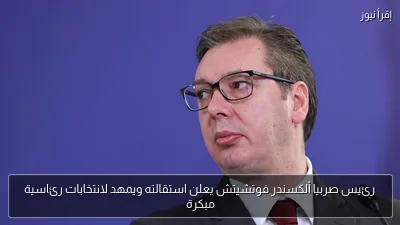 رئيس صربيا ألكسندر فوتشيتش يعلن استقالته ويمهد لانتخابات رئاسية مبكرة