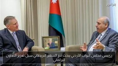 رئيس مجلس النواب الأردني يبحث مع السفير البريطاني سبل تعزيز التعاون البرلماني