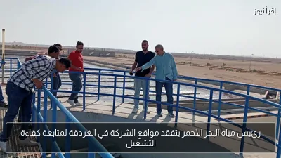 رئيس مياه البحر الأحمر يتفقد مواقع الشركة في الغردقة لمتابعة كفاءة التشغيل