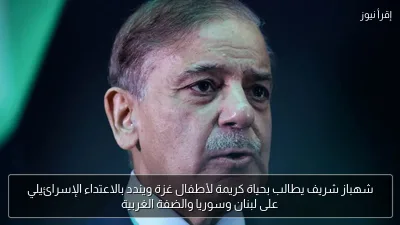شهباز شريف يطالب بحياة كريمة لأطفال غزة ويندد بالاعتداء الإسرائيلي على لبنان وسوريا والضفة الغربية