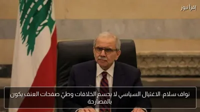 نواف سلام: الاغتيال السياسي لا يحسم الخلافات وطيّ صفحات العنف يكون بالمصارحة