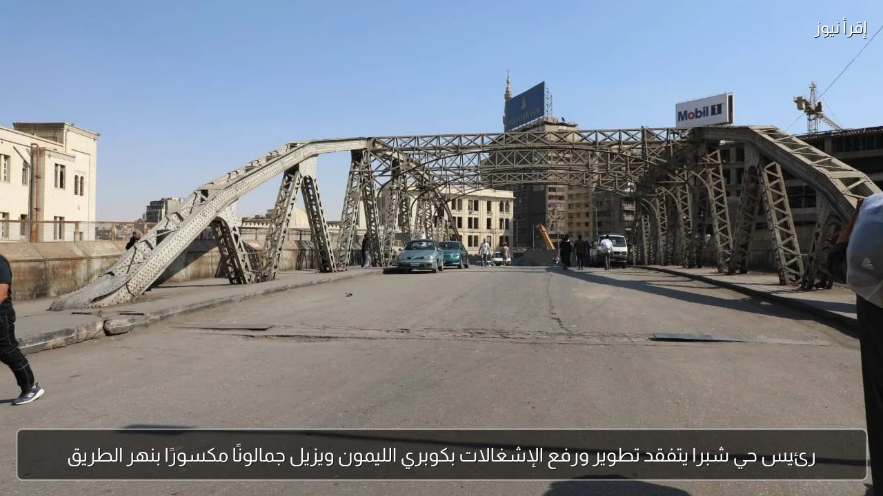 رئيس حي شبرا يتفقد تطوير ورفع الإشغالات بكوبري الليمون ويزيل جمالونًا مكسورًا بنهر الطريق