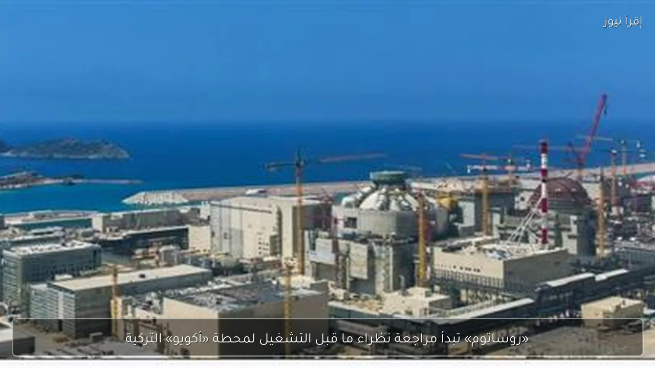 «روساتوم» تبدأ مراجعة نظراء ما قبل التشغيل لمحطة «أكويو» التركية
