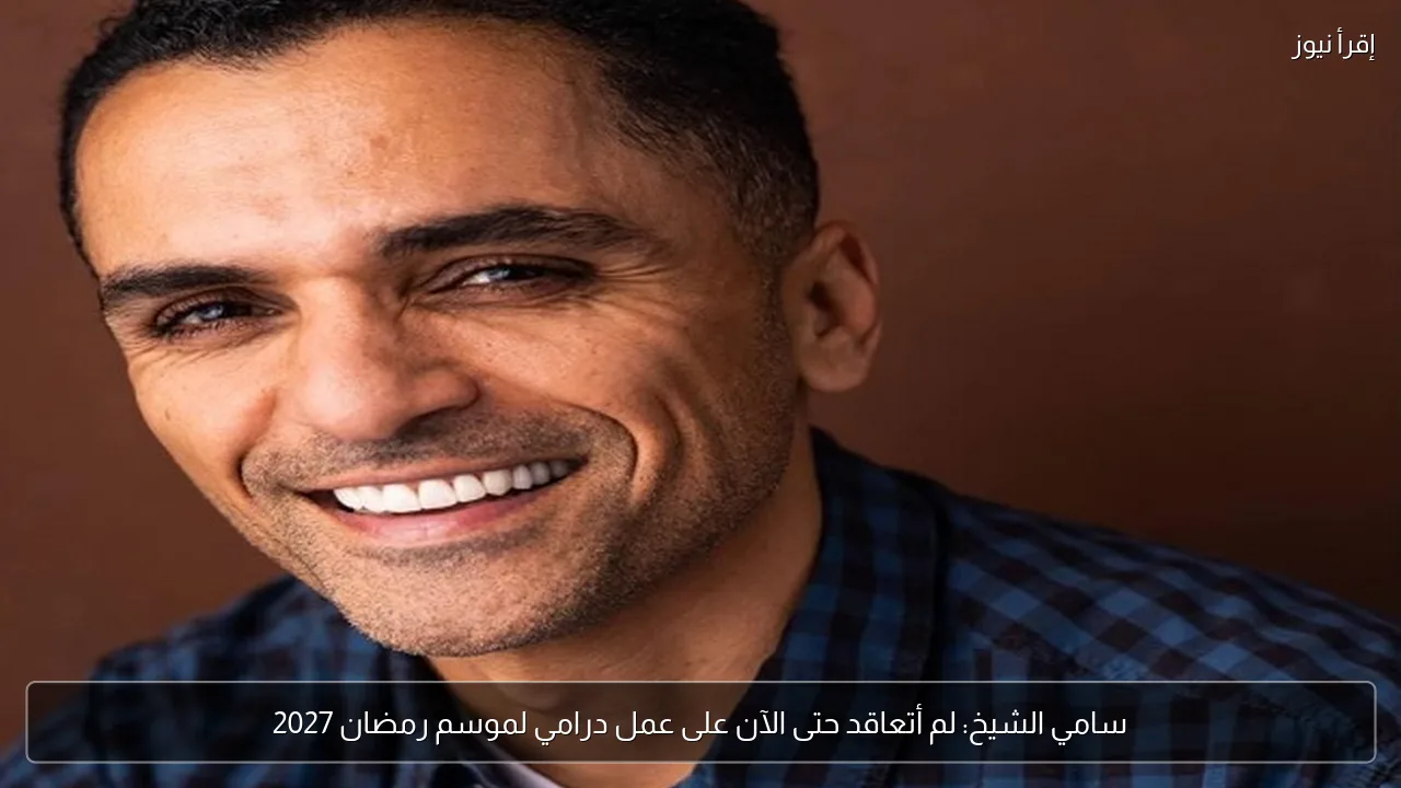 سامي الشيخ: لم أتعاقد حتى الآن على عمل درامي لموسم رمضان 2027