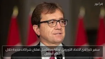 سفير كندا لدى الاتحاد الأوروبي: أوتاوا وبروكسل تعلنان شراكات جديدة خلال العام المقبل