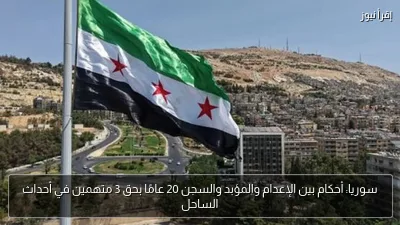 سوريا: أحكام بين الإعدام والمؤبد والسجن 20 عامًا بحق 3 متهمين في أحداث الساحل